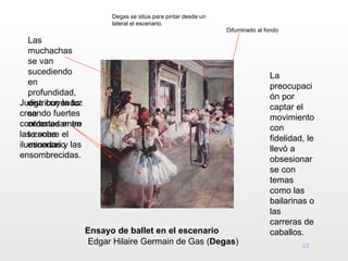 Degas se sitúa para pintar desde un
                         lateral el escenario.
                                                               Difuminado al fondo
   Las
   muchachas
   se van
   sucediendo                                                                 La
   en                                                                         preocupaci
   profundidad,                                                               ón por
Juega con la luz
   distribuyéndo                                                              captar el
creando fuertes
   se                                                                         movimiento
contrastes entre
   ordenadamen                                                                con
las zonas el
   te sobre                                                                   fidelidad, le
iluminadas y las
   escenario                                                                  llevó a
ensombrecidas.                                                                obsesionar
                                                                              se con
                                                                              temas
                                                                              como las
                                                                              bailarinas o
                                                                              las
                                                                              carreras de
                   Ensayo de ballet en el escenario                           caballos.
                    Edgar Hilaire Germain de Gas (Degas)
 
