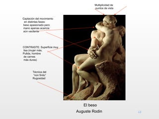 Multiplicidad de
                                     puntos de vista


Captación del movimiento
 en distintas fases:
beso apasionado pero
mano apenas acaricia
aún vacilante




CONTRASTE: Superficie muy
lisa (mujer más,
Pulida, hombre
de carnes
más duras)



       Técnica del
       “non finito”
       Rugosidad




                               El beso
                            Auguste Rodin
 