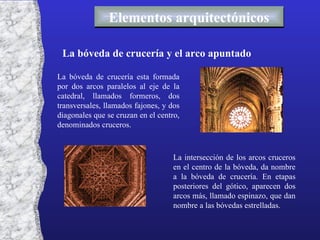 Elementos arquitectónicos La bóveda de crucería y el arco apuntado La bóveda de crucería esta formada por dos arcos paralelos al eje de la catedral, llamados formeros, dos transversales, llamados fajones, y dos diagonales que se cruzan en el centro, denominados cruceros. La intersección de los arcos cruceros en el centro de la bóveda, da nombre a la bóveda de crucería. En etapas posteriores del gótico, aparecen dos arcos más, llamado espinazo, que dan nombre a las bóvedas estrelladas. 