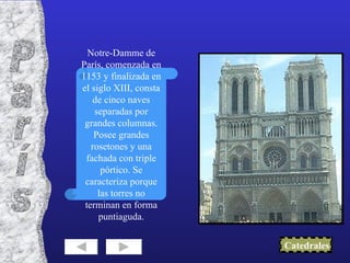 Notre-Damme de París, comenzada en 1153 y finalizada en el siglo XIII, consta de cinco naves separadas por grandes columnas. Posee grandes rosetones y una fachada con triple pórtico. Se caracteriza porque las torres no terminan en forma puntiaguda. Catedrales París 