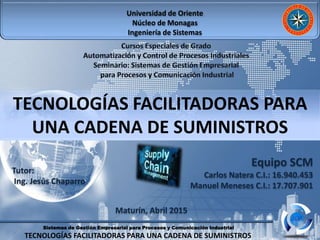 Sistemas de Gestión Empresarial para Procesos y Comunicación Industrial
TECNOLOGÍAS FACILITADORAS PARA UNA CADENA DE SUMINISTROS
Universidad de Oriente
Núcleo de Monagas
Ingeniería de Sistemas
Tutor:
Ing. Jesús Chaparro
Equipo SCM
Carlos Natera C.I.: 16.940.453
Manuel Meneses C.I.: 17.707.901
Maturín, Abril 2015
TECNOLOGÍAS FACILITADORAS PARA
UNA CADENA DE SUMINISTROS
 