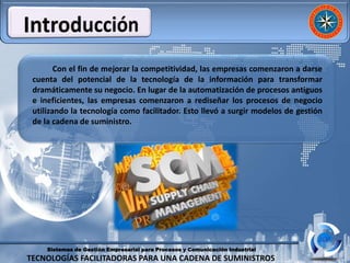 Sistemas de Gestión Empresarial para Procesos y Comunicación Industrial
TECNOLOGÍAS FACILITADORAS PARA UNA CADENA DE SUMINISTROS
Con el fin de mejorar la competitividad, las empresas comenzaron a darse
cuenta del potencial de la tecnología de la información para transformar
dramáticamente su negocio. En lugar de la automatización de procesos antiguos
e ineficientes, las empresas comenzaron a rediseñar los procesos de negocio
utilizando la tecnología como facilitador. Esto llevó a surgir modelos de gestión
de la cadena de suministro.
 