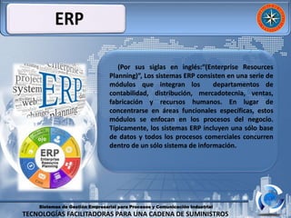 Sistemas de Gestión Empresarial para Procesos y Comunicación Industrial
TECNOLOGÍAS FACILITADORAS PARA UNA CADENA DE SUMINISTROS
(Por sus siglas en inglés:“(Enterprise Resources
Planning)”, Los sistemas ERP consisten en una serie de
módulos que integran los departamentos de
contabilidad, distribución, mercadotecnia, ventas,
fabricación y recursos humanos. En lugar de
concentrarse en áreas funcionales específicas, estos
módulos se enfocan en los procesos del negocio.
Típicamente, los sistemas ERP incluyen una sólo base
de datos y todos los procesos comerciales concurren
dentro de un sólo sistema de información.
 