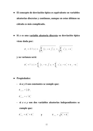 ● El concepto de desviación típica es equivalente en variables
aleatorias discretas y continuas, aunque en estas últimas su
cálculo es más complicado.
● Si x es una variable aleatoria discreta su desviación típica
viene dada por:
( )σ x i x i
i
k
i i x
i
k
D T x x m p x p m= = − = −
= =
∑ ∑( )
2
1
2 2
1
y su varianza será:
( )σ x i x i
i
k
i i x x
i
k
xV x x m p x p m m m2 2
1
2 2
1
2
2= = − = − = −
= =
∑ ∑( )
● Propiedades:
- si a y b son constantes se cumple que:
σ σa x b xa+ =
σ σa x b xa+ =2 2 2
- si x e y son dos variables aleatorias independientes se
cumple que:
σ σ σx y x y+ = +2 2 2
y σ σ σx y x y+ = +2 2
12
 