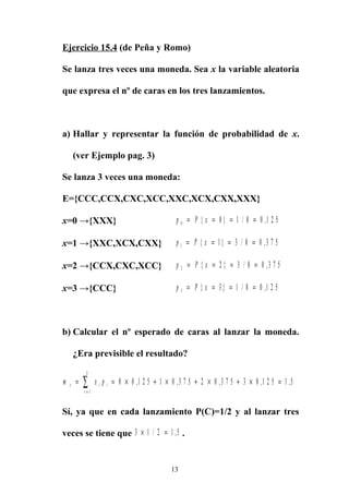 Ejercicio 15.4 (de Peña y Romo)
Se lanza tres veces una moneda. Sea x la variable aleatoria
que expresa el nº de caras en los tres lanzamientos.
a) Hallar y representar la función de probabilidad de x.
(ver Ejemplo pag. 3)
Se lanza 3 veces una moneda:
E={CCC,CCX,CXC,XCC,XXC,XCX,CXX,XXX}
x=0 →{XXX} p P x0 0 1 8 0 1 2 5= = = ={ } / ,
x=1 →{XXC,XCX,CXX} p P x1 1 3 8 0 3 7 5= = = ={ } / ,
x=2 →{CCX,CXC,XCC} p P x2 2 3 8 0 3 7 5= = = ={ } / ,
x=3 →{CCC} p P x3 3 1 8 0 1 2 5= = = ={ } / ,
b) Calcular el nº esperado de caras al lanzar la moneda.
¿Era previsible el resultado?
m x px i i
i
k
= = × + × + × + × =
=
∑ 0 0 1 2 5 1 0 3 7 5 2 0 3 7 5 3 0 1 2 5 1 5
1
, , , , ,
Sí, ya que en cada lanzamiento P(C)=1/2 y al lanzar tres
veces se tiene que 3 1 2 1 5× =/ , .
13
 