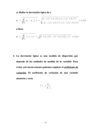 c) Hallar la desviación típica de x
( )σ x i x i
i
k
x m p= − =
− × + − ×
+ − × + − ×
=
=
∑
2
1
2 2
2 2
0 1 5 0 1 2 5 1 1 5 0 3 7 5
2 1 5 0 3 7 5 3 1 5 0 1 2 5
0 8 6 6
( , ) , ( , ) ,
( , ) , ( , ) ,
,
o bien:
( )σ x i i x
i
k
x p m= − = × + + × − =
=
∑ 2 2
1
2 2 2
0 0 1 2 5 3 0 1 2 5 1 5 0 8 6 6, . . . , , ,
● La desviación típica es una medida de dispersión que
depende de las unidades de medida de la variable. Para
evitar este inconveniente podemos emplear el coeficiente de
variación. El coeficiente de variación de una variable
aleatoria x será:
C V
m
x
x
x
=
σ
14
 