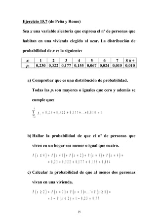Ejercicio 15.7 (de Peña y Romo)
Sea x una variable aleatoria que expresa el nº de personas que
habitan en una vivienda elegida al azar. La distribución de
probabilidad de x es la siguiente:
xi 1 2 3 4 5 6 7 8 ó +
pi 0,230 0,322 0,177 0,155 0,067 0,024 0,015 0,010
a) Comprobar que es una distribución de probabilidad.
Todas las pi son mayores o iguales que cero y además se
cumple que:
p i
i =
∑ = + + + + =
1
8
0 2 3 0 3 2 2 0 1 7 7 0 0 1 0 1, , , . . . ,
b) Hallar la probabilidad de que el nº de personas que
viven en un hogar sea menor o igual que cuatro.
( ) ( ) ( ) ( ) ( )P x P x P x P x P x≤ = = + = + = + = =
= + + + =
4 1 2 3 4
0 2 3 0 3 2 2 0 1 7 7 0 1 5 5 0 8 8 4, , , , ,
c) Calcular la probabilidad de que al menos dos personas
vivan en una vivienda.
( ) ( ) ( ) ( )P x P x P x P x
P x
≥ = = + = + + ≥ =
= − < = − =
2 2 3 8
1 2 1 0 2 3 0 7 7
. . .`
( ) , ,
15
 