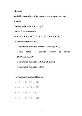 Ejemplo:
Variable aleatoria x=nº de caras al lanzar tres veces una
moneda
Posibles valores de x: 0, 1, 2 y 3
Lanzar 3 veces moneda:
E={CCC,CCX,CXC,XCC,XXC,XCX,CXX,XXX}
La variable aleatoria x:
- Toma valor 0 cuando ocurre el suceso {XXX}
- Toma valor 1 cuando ocurre el suceso
{XXC,XCX,CXX}
- Toma valor 2 cuando {CCX,CXC,XCC}
- Toma valor 3 cuando {CCC}
La función de probabilidad es:
p P x0 0 1 8 0 1 2 5= = = ={ } / ,
p P x1 1 3 8 0 3 7 5= = = ={ } / ,
p P x2 2 3 8 0 3 7 5= = = ={ } / ,
p P x3 3 1 8 0 1 2 5= = = ={ } / ,
3
 