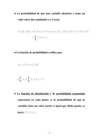 ● La probabilidad de que una variable aleatoria x tome un
valor entre dos cantidades a y b será:
P a x b P x a P x a P x b P x b
P x x i
x a
b
i
{ } { } { } . . . { } { }
{ }
≤ ≤ = = + = + + + = − + =
= =
=
∑
1 1
● La función de probabilidad verifica que:
- p P x xi i= = ≥{ } 0
- p P x xi
i
k
i
i
k
= =
∑ ∑= = =
1 1
1{ }
● La función de distribución o de probabilidad acumulada
representa en cada punto x0 la probabilidad de que la
variable tome un valor menor o igual que dicho punto, es
decir, P x x{ }≤ 0 .
5
 