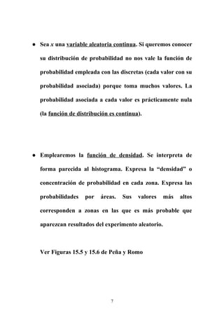 ● Sea x una variable aleatoria continua. Si queremos conocer
su distribución de probabilidad no nos vale la función de
probabilidad empleada con las discretas (cada valor con su
probabilidad asociada) porque toma muchos valores. La
probabilidad asociada a cada valor es prácticamente nula
(la función de distribución es continua).
● Emplearemos la función de densidad. Se interpreta de
forma parecida al histograma. Expresa la “densidad” o
concentración de probabilidad en cada zona. Expresa las
probabilidades por áreas. Sus valores más altos
corresponden a zonas en las que es más probable que
aparezcan resultados del experimento aleatorio.
Ver Figuras 15.5 y 15.6 de Peña y Romo
7
 