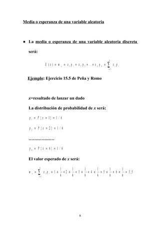 Media o esperanza de una variable aleatoria
● La media o esperanza de una variable aleatoria discreta
será:
E x m x p x p x p x px k k i i
i
k
( ) . . .= = + + + =
=
∑1 1 2 2
1
Ejemplo: Ejercicio 15.5 de Peña y Romo
x=resultado de lanzar un dado
La distribución de probabilidad de x será:
p P x1 1 1 6= = ={ } /
p P x2 2 1 6= = ={ } /
………………
p P x6 6 1 6= = ={ } /
El valor esperado de x será:
m x px i i
i
k
= = × + × + × + × + × + × =
=
∑ 1
1
6
2
1
6
3
1
6
4
1
6
5
1
6
6
1
6
3 5
1
,
8
 