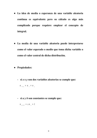 ● La idea de media o esperanza de una variable aleatoria
continua es equivalente pero su cálculo es algo más
complicado porque requiere emplear el concepto de
integral.
● La media de una variable aleatoria puede interpretarse
como el valor esperado o medio que toma dicha variable o
como el valor central de dicha distribución.
● Propiedades:
- si x e y son dos variables aleatorias se cumple que:
m m mx y x y+ = +
- si a y b son constantes se cumple que:
m a m ba x b x+ = +
9
 