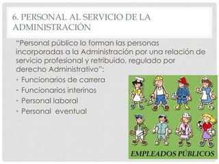 6. PERSONAL AL SERVICIO DE LA
ADMINISTRACIÓN
“Personal público lo forman las personas
incorporadas a la Administración por una relación de
servicio profesional y retribuido, regulado por
derecho Administrativo”:
• Funcionarios de carrera
• Funcionarios interinos
• Personal laboral
• Personal eventual
 