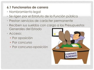 6.1 Funcionarios de carrera
• Nombramiento legal
• Se rigen por el Estatuto de la Función pública
• Prestan servicios de carácter permanente
• Reciben sus sueldos con cargo a los Presupuestos
Generales del Estado
• Acceso:
• Por oposición
• Por concurso
• Por concurso-oposición
 