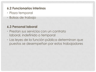 6.2 Funcionarios interinos
• Plaza temporal
• Bolsas de trabajo
6.3 Personal laboral
• Prestan sus servicios con un contrato
laboral, indefinido o temporal
• Las leyes de la función pública determinan que
puestos se desempeñan por estos trabajadores
 