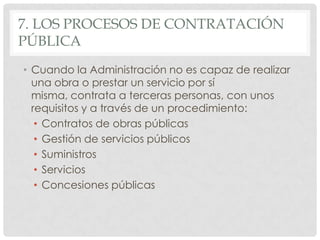 7. LOS PROCESOS DE CONTRATACIÓN
PÚBLICA
• Cuando la Administración no es capaz de realizar
una obra o prestar un servicio por sí
misma, contrata a terceras personas, con unos
requisitos y a través de un procedimiento:
• Contratos de obras públicas
• Gestión de servicios públicos
• Suministros
• Servicios
• Concesiones públicas
 