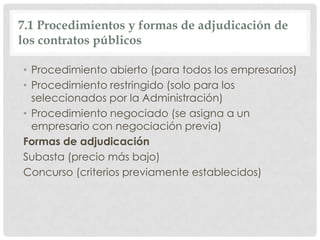 7.1 Procedimientos y formas de adjudicación de
los contratos públicos
• Procedimiento abierto (para todos los empresarios)
• Procedimiento restringido (solo para los
seleccionados por la Administración)
• Procedimiento negociado (se asigna a un
empresario con negociación previa)
Formas de adjudicación
Subasta (precio más bajo)
Concurso (criterios previamente establecidos)
 