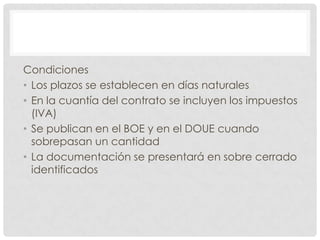 Condiciones
• Los plazos se establecen en días naturales
• En la cuantía del contrato se incluyen los impuestos
(IVA)
• Se publican en el BOE y en el DOUE cuando
sobrepasan un cantidad
• La documentación se presentará en sobre cerrado
identificados
 