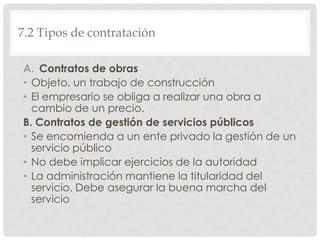 7.2 Tipos de contratación
A. Contratos de obras
• Objeto, un trabajo de construcción
• El empresario se obliga a realizar una obra a
cambio de un precio.
B. Contratos de gestión de servicios públicos
• Se encomienda a un ente privado la gestión de un
servicio público
• No debe implicar ejercicios de la autoridad
• La administración mantiene la titularidad del
servicio. Debe asegurar la buena marcha del
servicio
 