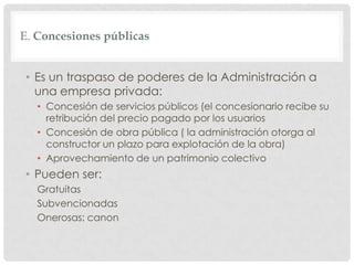 E. Concesiones públicas
• Es un traspaso de poderes de la Administración a
una empresa privada:
• Concesión de servicios públicos (el concesionario recibe su
retribución del precio pagado por los usuarios
• Concesión de obra pública ( la administración otorga al
constructor un plazo para explotación de la obra)
• Aprovechamiento de un patrimonio colectivo
• Pueden ser:
Gratuitas
Subvencionadas
Onerosas: canon
 