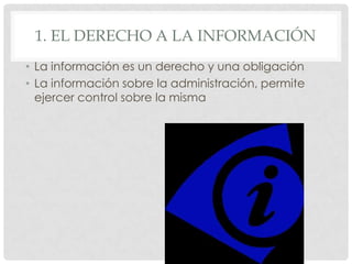 1. EL DERECHO A LA INFORMACIÓN
• La información es un derecho y una obligación
• La información sobre la administración, permite
ejercer control sobre la misma
 