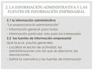 2. LA INFORMACIÓN ADMINISTRATIVA Y LAS
FUENTES DE INFORMACIÓN EMPRESARIAL
2.1 la información administrativa
“La proporciona la administración”
• Información general: para todos
• Información particular: solo para los interesados
2.2 las fuentes de información empresarial
Qué buscar, pautas generales:
• Localizar el sector de actividad, las
administraciones con las que se relaciona, las
asociaciones…
• Definir la normativa y las fuentes de información
 
