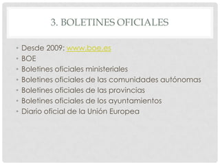 3. BOLETINES OFICIALES
• Desde 2009: www.boe.es
• BOE
• Boletines oficiales ministeriales
• Boletines oficiales de las comunidades autónomas
• Boletines oficiales de las provincias
• Boletines oficiales de los ayuntamientos
• Diario oficial de la Unión Europea
 