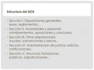 Estructura del BOE
• Sección I, Disposiciones generales:
leyes, reglamentos…
• Sección II, Autoridades y personal:
nombramientos, oposiciones y concursos
• Sección III, Otras disposiciones:
Ayudas, subvenciones y becas..
• Sección IV, Administración de justicia: edictos
notificaciones..
• Sección V, Anuncios: licitaciones
públicas, adjudicaciones…
 