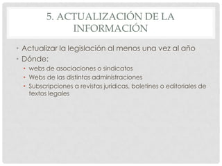 5. ACTUALIZACIÓN DE LA
INFORMACIÓN
• Actualizar la legislación al menos una vez al año
• Dónde:
• webs de asociaciones o sindicatos
• Webs de las distintas administraciones
• Subscripciones a revistas jurídicas, boletines o editoriales de
textos legales
 