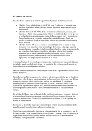 La Edad de los Metales
La Edad de los Metales es el período siguiente al Neolítico. Tiene tres períodos:
 Edad del Cobre o Calcolítico: 4.500-1.700 a. de C.: el cobre es un metal muy
blando y al principio sólo servía para realizar objetos de adorno pero no para
herramientas.
 Edad del Bronce: 1.700-700 a. de C.: el bronce es una aleación, es decir, una
mezcla de cobre y estaño, que permite obtener un metal más duro con el que ya
se podían fabricar armas (espadas, puntas de lanza, cascos, etc.) y herramientas
(hoces, hachas, etc.). La técnica para producir estos objetos era fundir los
metales en un crisol donde se mezclaban y verter su contenido en un molde de
piedra o arcilla.
 Edad del Hierro: 700 a. de C.- hasta la conquista de Roma. El hierro es muy
abundante en la naturaleza pero la metalurgia del hierro o siderurgia requiere
técnicas bastante avanzadas. Así el mineral debe fundirse a altas temperaturas, lo
que exige hacerlo en hornos complejos. Además el mineral tiene muchas
impurezas que lo hacen quebradizo por lo que hay que forjarlo, es decir,
golpearlo en caliente para eliminarlas. Por eso el herrero debía ser un
especialista con amplios conocimientos en su oficio.
A pesar del trabajo de los metalúrgicos la actividad económica más importante de estas
sociedades seguía siendo la agricultura y la ganadería. Sin embargo, paralelamente se
desarrollaron otras actividades económicas.
Muchas actividades artesanales como el tejido o la alfarería siguieron realizándose en el
ámbito doméstico.
Sin embargo, también aparecieron los primeros artesanos especialistas que vivían de su
oficio. Entre ellos destacan los metalúrgicos, los herreros, los orfebres, etc., que debían
tener conocimientos más profundos para realizar sus actividades. A veces estos
metalúrgicos eran itinerantes e iban de pueblo en pueblo prestando sus servicios
(fabricación, reparación de objetos, etc.). Frecuentemente el resto de la comunidad les
atribuían poderes sobrenaturales y ellos intentaban mantener su conocimiento en
secreto.
En la Edad del Hierro y por influencia de los pueblos colonizadores (griegos y fenicios)
se desarrollaron los alfareros a tiempo completo entre los pueblos que vivían en las
costas del Mediterráneo. Estos alfareros especialistas utilizaban el torno rápido y los
hornos de doble cámara.
La minería se desarrolló mucho especialmente para obtener minerales metálicos de los
que obtener cobre, estaño, hierro, plomo, oro, plata, etc.
También se desarrolló mucho el comercio a larga distancia. Así se generalizó el uso de
la rueda para los carros y especialmente la navegación (a remo y a vela). El comercio a
larga distancia tenía como objetivo obtener mercancías que no se podían obtener
localmente como por ejemplo los metales.
 