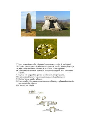 27. Menciona cuáles son las edades de los metales por orden de antigüedad.
28. Explica los conceptos: aleación, crisol, fusión de metales, siderurgia y forja.
29. ¿Qué ventajas tenía un hacha de bronce frente a una de piedra?.
30. Menciona cuáles fueron los nuevos oficios que surgieron en la Edad de los
Metales.
31. Explica con tus palabras qué era la especialización profesional.
32. Menciona qué factores hicieron que se desarrollara el comercio.
33. Explica lo que eran las jefaturas.
34. Menciona los principales monumentos megalíticos y explica cuáles eran las
funciones de los mismos.
35. Comenta este dibujo
 