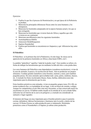 Ejercicios
1. Explica lo que fue el proceso de Hominización y en qué época de la Prehistoria
se produjo.
2. Menciona las principales diferencias físicas entre los seres humanos y los
chimpancés.
3. Menciona los homínidos antepasados de la especie humana actual y los que se
han extinguido.
4. Menciona los homínidos que vivieron fuera de África y aquellos que sólo
vivieron en ese continente.
5. Menciona una diferencia entre los siguientes homínidos:
 Australopithecus-Habilis
 Antecessor-Heidelberguensis
 Sapiens-Neanderthal.
6. Explica qué homínidos se encontraron en Atapuerca y qué diferencias hay entre
ellos.
El Paleolítico
El Paleolítico es la primera fase de la Prehistoria y la más larga. Se inicia con la
aparición de los primeros homínidos en África y dura hasta 8.000 a. de C.
La palabra “paleolítico” significa “edad de la piedra vieja”. Este nombre se refiere a la
forma de trabajar las herramientas que era mediante la talla del sílex u otra piedra dura.
Los seres humanos del Paleolítico eran depredadores (cazadores-recolectores), vivían de
la caza de animales, la pesca y la recolección de frutos. Aún no producían sus propios
alimentos. Cazaban grandes mamíferos como bisontes, mamuts y renos, pero también
pequeñas presas. De estos animales aprovechaban todo: carne, pieles, tendones, huesos,
etc. A menudo los frutos recolectados (bayas, frutas, hierbas, tubérculos) eran más
importantes para la alimentación que la caza.
Estos hombres primitivos eran nómadas, vivían en pequeños grupos (unos 30 ó 40), no
tenían residencia fija y se trasladaban de un lugar a otro en busca de comida y refugio.
Aunque los campamentos al aire libre eran muy frecuentes, se han conservado mejor los
yacimientos en cuevas. El hábitat estaba situado en la entrada de la cueva donde había
suficiente luz (el interior de la cueva era peligroso y a menudo era considerado un
santuario o lugar sagrado).
El dominio del fuego era muy importante para el hombre primitivo pues le permitía
cocinar, defenderse, fabricar herramientas e iluminarse (por la noche y dentro de las
cuevas). El Homo Erectus no sabía producirlo pero si mantenerlo. Homínidos
posteriores como el Neanderthal o el Sapiens ya sabían cómo producirlo.
 