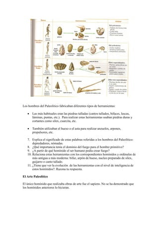Los hombres del Paleolítico fabricaban diferentes tipos de herramientas:
 Las más habituales eran las piedras talladas (cantos tallados, bifaces, lascas,
láminas, puntas, etc.). Para realizar estas herramientas usaban piedras duras y
cortantes como sílex, cuarcita, etc.
 También utilizaban el hueso o el asta para realizar anzuelos, arpones,
propulsores, etc.
7. Explica el significado de estas palabras referidas a los hombres del Paleolítico:
depredadores, nómadas.
8. ¿Qué importancia tenía el dominio del fuego para el hombre primitivo?
9. ¿A partir de qué homínido el ser humano podía crear fuego?
10. Relaciona estas herramientas con los correspondientes homínidos y ordénalas de
más antigua a más moderna: bifaz, arpón de hueso, nucleo preparado de sílex,
guijarro o canto tallado.
11. ¿Tiene que ver la evolución de las herramientas con el nivel de inteligencia de
estos homínidos?. Razona tu respuesta.
El Arte Paleolítico
El único homínido que realizaba obras de arte fue el sapiens. No se ha demostrado que
los homínidos anteriores lo hicieran.
 