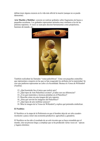 debían tener alguna creencia en la vida más allá de la muerte (aunque no se pueda
demostrar).
Arte Mueble o Mobiliar: consiste en realizar grabados sobre fragmentos de hueso o
pequeñas esculturas. Los grabados representan animales muy similares a los de las
pinturas rupestres. A veces se usan para decorar herramientas como propulsores,
bastones de mando, etc.
También realizaban las llamadas “venus paleolíticas”. Estas son pequeñas estatuillas
que representan a mujeres en las que se han exagerado los atributos de la maternidad. Se
cree que pudieron representar un culto a la fecundidad. Destaca la Venus de Willendorf
(Austria).
12. ¿Qué homínido fue el único que realizó arte?
13. ¿Qué tipos de Arte Paleolítico existen? ¿Cuáles son sus diferencias?
14. ¿Con qué materiales y técnicas pintaban en el Paleolítico?
15. Describe cómo era una imagen del arte rupestre.
16. ¿Para qué servían las imágenes del Paleolítico?
17. ¿Qué tipos de arte mobiliar conoces?
18. Mira la imagen de la Venus de Willendorf y explica qué pretendía simbolizar.
El Neolítico
El Neolítico es la etapa de la Prehistoria en que el hombre deja de ser sólo cazador-
recolector y pasa a tener una economía productiva: agricultura y ganadería.
El Neolítico no ha sido el resultado de un solo invento que se haya extendido por el
mundo, sino un proceso largo y complejo que se ha producido varias veces en ´`epocas
y lugares distintos:
 