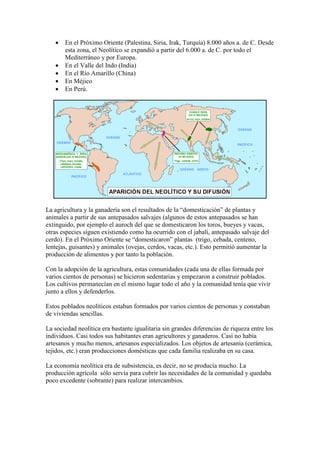  En el Próximo Oriente (Palestina, Siria, Irak, Turquía) 8.000 años a. de C. Desde
esta zona, el Neolítico se expandió a partir del 6.000 a. de C. por todo el
Mediterráneo y por Europa.
 En el Valle del Indo (India)
 En el Río Amarillo (China)
 En Méjico
 En Perú.
La agricultura y la ganadería son el resultados de la “domesticación” de plantas y
animales a partir de sus antepasados salvajes (algunos de estos antepasados se han
extinguido, por ejemplo el auroch del que se domesticaron los toros, bueyes y vacas,
otras especies siguen existiendo como ha ocurrido con el jabalí, antepasado salvaje del
cerdo). En el Próximo Oriente se “domesticaron” plantas (trigo, cebada, centeno,
lentejas, guisantes) y animales (ovejas, cerdos, vacas, etc.). Esto permitió aumentar la
producción de alimentos y por tanto la población.
Con la adopción de la agricultura, estas comunidades (cada una de ellas formada por
varios cientos de personas) se hicieron sedentarias y empezaron a construir poblados.
Los cultivos permanecían en el mismo lugar todo el año y la comunidad tenía que vivir
junto a ellos y defenderlos.
Estos poblados neolíticos estaban formados por varios cientos de personas y constaban
de viviendas sencillas.
La sociedad neolítica era bastante igualitaria sin grandes diferencias de riqueza entre los
individuos. Casi todos sus habitantes eran agricultores y ganaderos. Casi no había
artesanos y mucho menos, artesanos especializados. Los objetos de artesanía (cerámica,
tejidos, etc.) eran producciones domésticas que cada familia realizaba en su casa.
La economía neolítica era de subsistencia, es decir, no se producía mucho. La
producción agrícola sólo servía para cubrir las necesidades de la comunidad y quedaba
poco excedente (sobrante) para realizar intercambios.
 