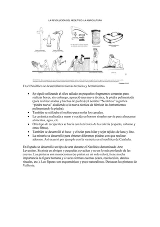 En el Neolítico se desarrollaron nuevas técnicas y herramientas.
 Se siguió utilizando el sílex tallado en pequeños fragmentos cortantes para
realizar hoces, sin embargo, apareció una nueva técnica, la piedra pulimentada
(para realizar azadas y hachas de piedra) (el nombre “Neolítico” significa
“piedra nueva” aludiendo a la nueva técnica de fabricar las herramientas
pulimentando la piedra).
 También se utilizaba el molino para moler los cereales.
 La cerámica realizada a mano y cocida en hornos simples servía para almacenar
alimentos, agua, etc.
 Otro tipo de recipientes se hacía con la técnica de la cestería (esparto, cáñamo y
otras fibras).
 También se desarrolló el huso y el telar para hilar y tejer tejidos de lana y lino.
 La minería se desarrolló para obtener diferentes piedras con que realizar
adornos. Así ocurrió por ejemplo con la variscita en el neolítico de Cataluña.
En España se desarrolló un tipo de arte durante el Neolítico denominado Arte
Levantino. Se pinta en abrigos y pequeñas covachas y no en lo más profundo de las
cuevas. Las pinturas son monocromas (se pintan en un solo color), tiene mucha
importancia la figura humana y a veces forman escenas (caza, recolección, danzas
rituales, etc.). Las figuras son esquemáticas y poco naturalistas. Destacan las pinturas de
Valltorta.
 