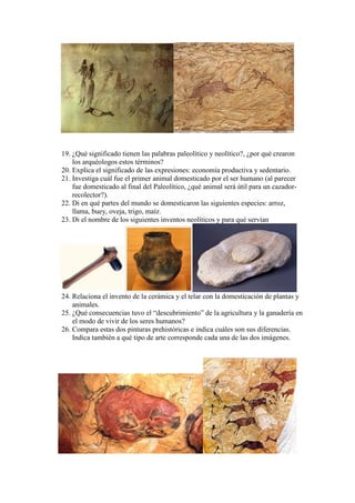 19. ¿Qué significado tienen las palabras paleolítico y neolítico?, ¿por qué crearon
los arquéologos estos términos?
20. Explica el significado de las expresiones: economía productiva y sedentario.
21. Investiga cuál fue el primer animal domesticado por el ser humano (al parecer
fue domesticado al final del Paleolítico, ¿qué animal será útil para un cazador-
recolector?).
22. Di en qué partes del mundo se domesticaron las siguientes especies: arroz,
llama, buey, oveja, trigo, maíz.
23. Di el nombre de los siguientes inventos neolíticos y para qué servían
24. Relaciona el invento de la cerámica y el telar con la domesticación de plantas y
animales.
25. ¿Qué consecuencias tuvo el “descubrimiento” de la agricultura y la ganadería en
el modo de vivir de los seres humanos?
26. Compara estas dos pinturas prehistóricas e indica cuáles son sus diferencias.
Indica también a qué tipo de arte corresponde cada una de las dos imágenes.
 