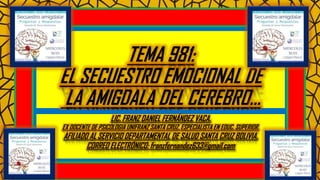 TEMA 981:
EL SECUESTRO EMOCIONAL DE
LA AMIGDALA DEL CEREBRO…
LIC. FRANZ DANIEL FERNÁNDEZ VACA.
EX DOCENTE DE PSICOLOGIA UNIFRANZ SANTA CRUZ. ESPECIALISTA EN EDUC. SUPERIOR.
AFILIADO AL SERVICIO DEPARTAMENTAL DE SALUD SANTA CRUZ BOLIVIA.
CORREO ELECTRÓNICO: franzfernandez633@gmail.com
 