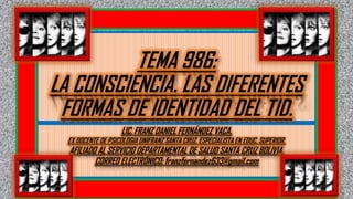 TEMA 986:
LA CONSCIENCIA. LAS DIFERENTES
FORMAS DE IDENTIDAD DEL TID.
LIC. FRANZ DANIEL FERNÁNDEZ VACA.
EX DOCENTE DE PSICOLOGIA UNIFRANZ SANTA CRUZ. ESPECIALISTA EN EDUC. SUPERIOR.
AFILIADO AL SERVICIO DEPARTAMENTAL DE SALUD SANTA CRUZ BOLIVIA.
CORREO ELECTRÓNICO: franzfernandez633@gmail.com
 
