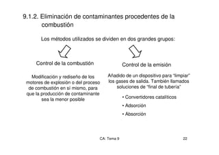 CA: Tema 9 22
9.1.2. Eliminación de contaminantes procedentes de la
combustión
Los métodos utilizados se dividen en dos grandes grupos:
Control de la combustión
Modificación y rediseño de los
motores de explosión o del proceso
de combustión en sí mismo, para
que la producción de contaminante
sea la menor posible
Control de la emisión
Añadido de un dispositivo para “limpiar”
los gases de salida. También llamados
soluciones de “final de tubería”
• Convertidores catalíticos
• Adsorción
• Absorción
 