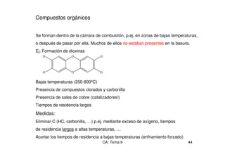CA: Tema 9 44
Compuestos orgánicos
Se forman dentro de la cámara de combustión, p.ej. en zonas de bajas temperaturas,
o después de pasar por ella. Muchos de ellos no estaban presentes en la basura.
Ej. Formación de dioxinas
Bajas temperaturas (250-800ºC)
Presencia de compuestos clorados y carbonilla
Presencia de sales de cobre (catalizadores!)
Tiempos de residencia largos
Medidas:
Eliminar C (HC, carbonilla, …) p.ej. mediante exceso de oxígeno, tiempos
de residencia largos a altas temperaturas, …
Acortar los tiempos de residencia a bajas temperaturas (enfriamiento forzado)
Cl
Cl
O
O
Cl
Cl
 
