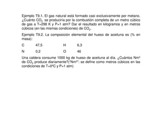 Ejemplo T9.1. El gas natural está formado casi exclusivamente por metano.
¿Cuánto CO2 se produciría por la combustión completa de un metro cúbico
de gas a T=298 K y P=1 atm? Dar el resultado en kilogramos y en metros
cúbicos (en las mismas condiciones) de CO2.
Ejemplo T9.2. La composición elemental del hueso de aceituna es (% en
masa):
C 47,5 H 6,3
N 0,2 O 46
Una caldera consume 1000 kg de hueso de aceituna al día. ¿Cuántos Nm3
de CO2 produce diariamente?(“Nm3”: se define como metros cúbicos en las
condiciones de T=0ºC y P=1 atm)
 
