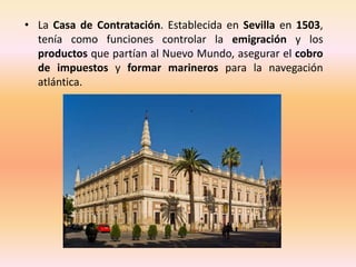 • La Casa de Contratación. Establecida en Sevilla en 1503,
  tenía como funciones controlar la emigración y los
  producto...