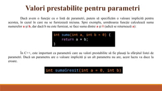 Valori prestabilite pentru parametri
Dacă avem o func ie cu o listă de parametri, putem să specificăm o valoare implicită pentru
ț
acestea, în cazul în care nu se furnizează niciuna. Spre exemplu, următoarea func ie calculează suma
ț
numerelor a i
ș b, dar dacă b nu este furnizat, se face suma dintre a i
ș 0 (adică se returnează a):
În C++, este important ca parametrii care au valori prestabilite să fie plasa i la sfâr itul listei de
ț ș
parametri. Dacă un parametru are o valoare implicită i un alt parametru nu are, acest lucru va duce la
ș
eroare.
 