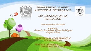 UNIVERSIDAD JUAREZ 
AUTONOMA DE TABASCO 
LIC. CIENCIAS DE LA 
EDUCACION 
Comunidades Virtuales 
Alumnas: 
-Pamela Guadalupe Pérez Rodriguez 
-Ingrid Pérez 
APRENDIZAJE COOPERATIVO Y 
COLABORATIVO 
TRABAJO COLABORATIVO EN OS 
ENTORNOS VIRTUAES 
 