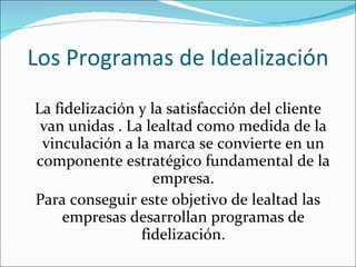 Los Programas de Idealización La fidelización y la satisfacción del cliente van unidas . La lealtad como medida de la vinculación a la marca se convierte en un componente estratégico fundamental de la empresa. Para conseguir este objetivo de lealtad las empresas desarrollan programas de fidelización. 
