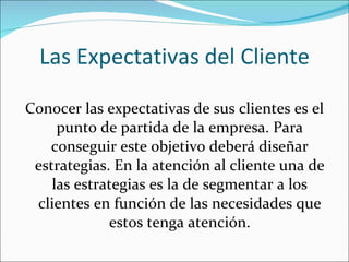 Las Expectativas del Cliente Conocer las expectativas de sus clientes es el punto de partida de la empresa. Para conseguir este objetivo deberá diseñar estrategias. En la atención al cliente una de las estrategias es la de segmentar a los clientes en función de las necesidades que estos tenga atención. 