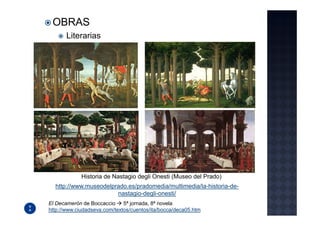 OBRAS
       Literarias




             Historia de Nastagio degli Onesti (Museo del Prado)
  http://www.museodelprado.es/pradomedia/multimedia/la-historia-de-
                       nastagio-degli-onesti/
El Decamerón de Boccaccio     5ª jornada, 8ª novela
http://www.ciudadseva.com/textos/cuentos/ita/bocca/deca05.htm
 
