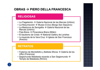 RELIGIOSAS
• La Flagelación    Galería Nacional de las Marcas (Urbino)
• La Resurrección     Museo Cívico (Borgo San Sepulcro)
• La Madonna de Senigallia      Galería Nacional de las
  Marcas (Urbino)
• Pala Brera    Pinacoteca Brera (Milán)
• El bautismo de Cristo    National Gallery de Londres
• La leyenda de la Vera Cruz     Iglesia de San Francisco
  (Arezzo)


RETRATOS
• Federico de Montefeltro y Battista Sforza Galería de los
  Uffizi (Florencia)
• Segismundo Malatesta rezando a San Segismundo
  Templo de Malatesta (Rímini)
 