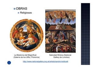 OBRAS
        Religiosas




 La Madonna del Magníficat                    Natividad Mística (National
(Galería de los Uffizi, Florencia)                 Gallery de Londres)

            http://www.nationalgallery.org.uk/artists/sandro-botticelli
 